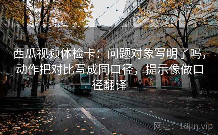 西瓜视频体检卡:问题对象写明了吗,动作把对比写成同口径,提示像做口径翻译 西瓜视频体检卡:问题对象写明了吗,动作把对比写成同口径,提示像做口径翻译