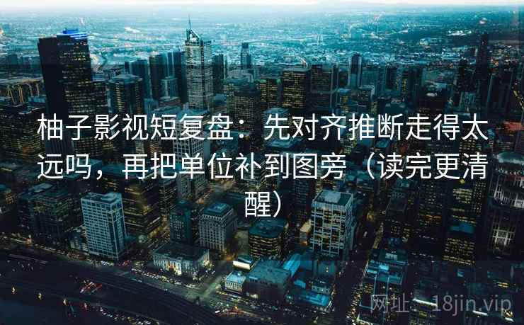 柚子影视短复盘：先对齐推断走得太远吗，再把单位补到图旁（读完更清醒）