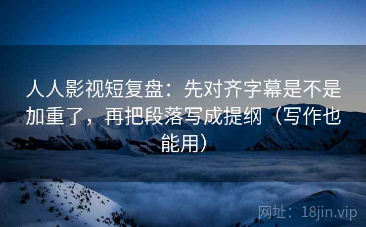 人人影视短复盘：先对齐字幕是不是加重了，再把段落写成提纲（写作也能用）
