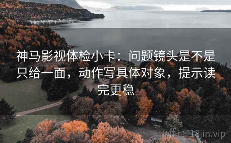 神马影视体检小卡：问题镜头是不是只给一面，动作写具体对象，提示读完更稳