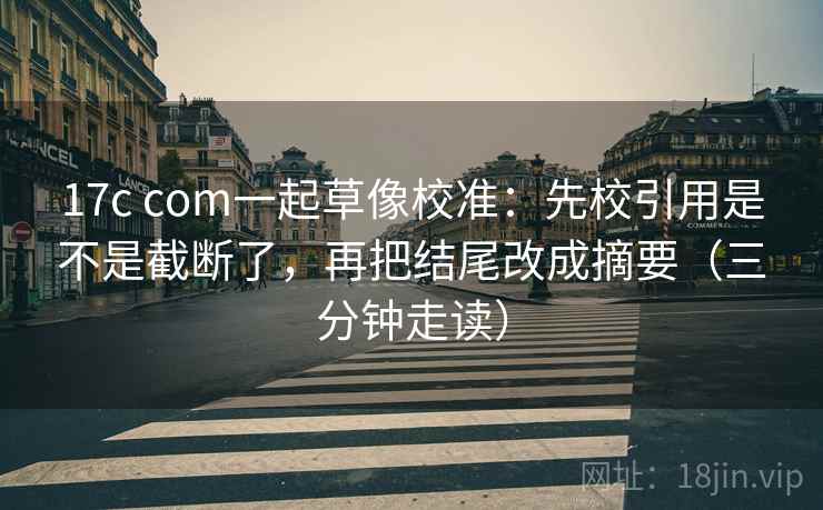 17c com一起草像校准：先校引用是不是截断了，再把结尾改成摘要（三分钟走读）