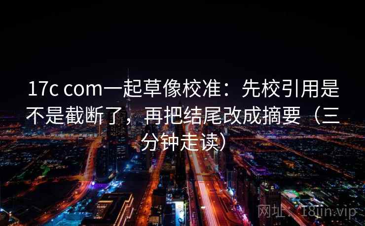 17c com一起草像校准:先校引用是不是截断了,再把结尾改成摘要(三分钟走读) 17c com一起草像校准:先校引用是不是截断了,再把结尾改成摘要(三分钟走读)