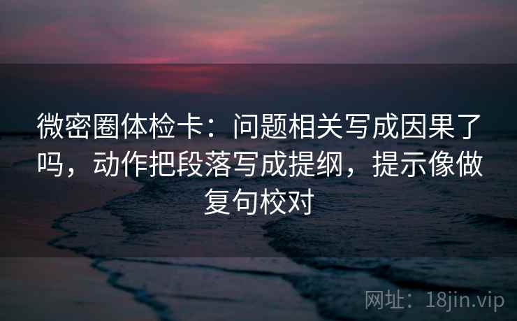 微密圈体检卡：问题相关写成因果了吗，动作把段落写成提纲，提示像做复句校对