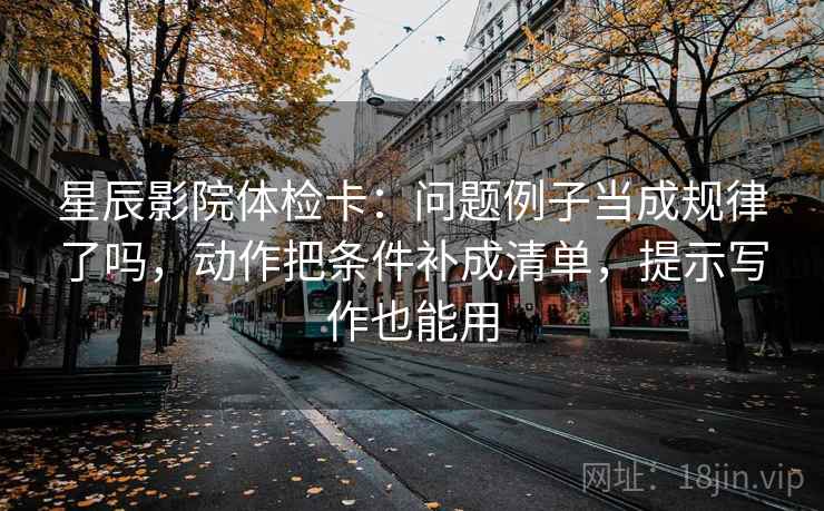 星辰影院体检卡：问题例子当成规律了吗，动作把条件补成清单，提示写作也能用