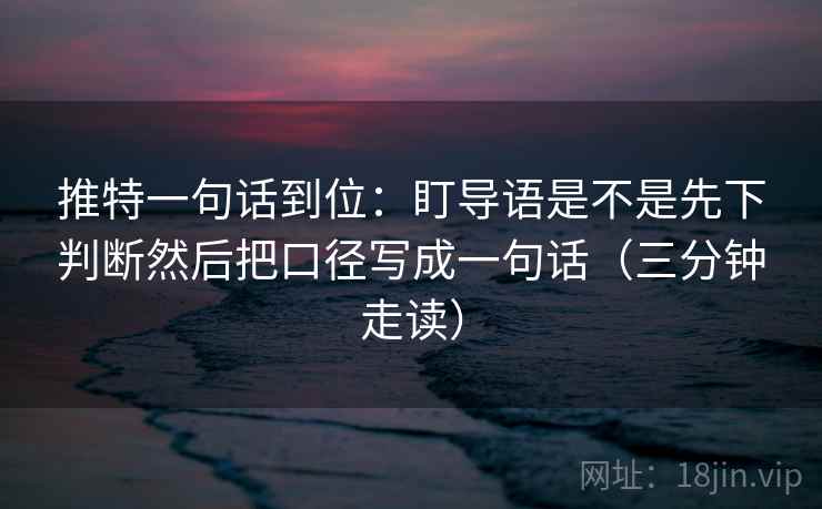 推特一句话到位：盯导语是不是先下判断然后把口径写成一句话（三分钟走读）