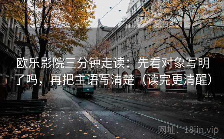 欧乐影院三分钟走读：先看对象写明了吗，再把主语写清楚（读完更清醒）