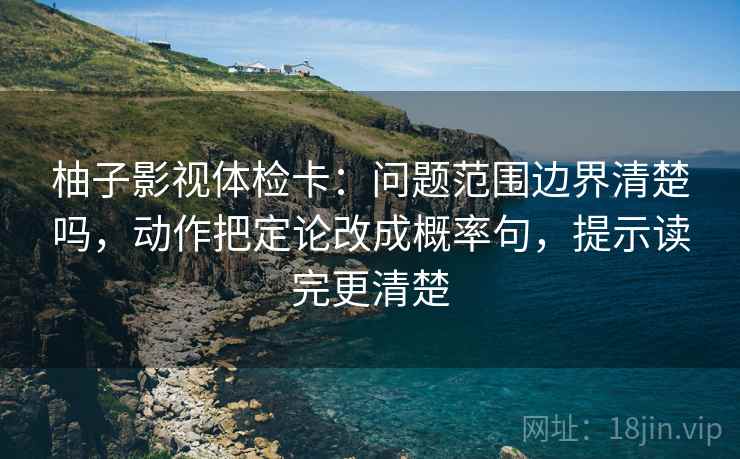 柚子影视体检卡:问题范围边界清楚吗,动作把定论改成概率句,提示读完更清楚 柚子影视体检卡:问题范围边界清楚吗,动作把定论改成概率句,提示读完更清楚