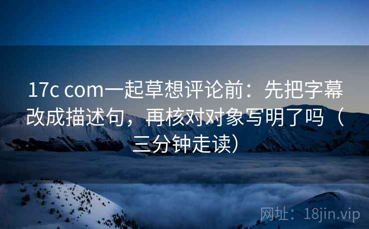 17c com一起草想评论前:先把字幕改成描述句,再核对对象写明了吗(三分钟走读) 17c com一起草想评论前:先把字幕改成描述句,再核对对象写明了吗(三分钟走读)