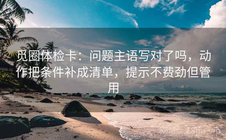 觅圈体检卡:问题主语写对了吗,动作把条件补成清单,提示不费劲但管用 觅圈体检卡:问题主语写对了吗,动作把条件补成清单,提示不费劲但管用