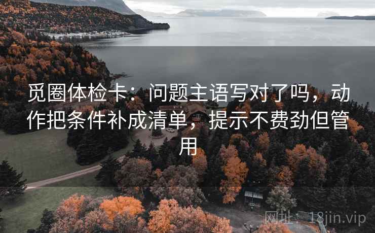 觅圈体检卡：问题主语写对了吗，动作把条件补成清单，提示不费劲但管用