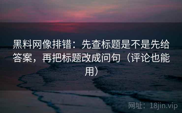 黑料网像排错:先查标题是不是先给答案,再把标题改成问句(评论也能用) 黑料网像排错:先查标题是不是先给答案,再把标题改成问句(评论也能用)