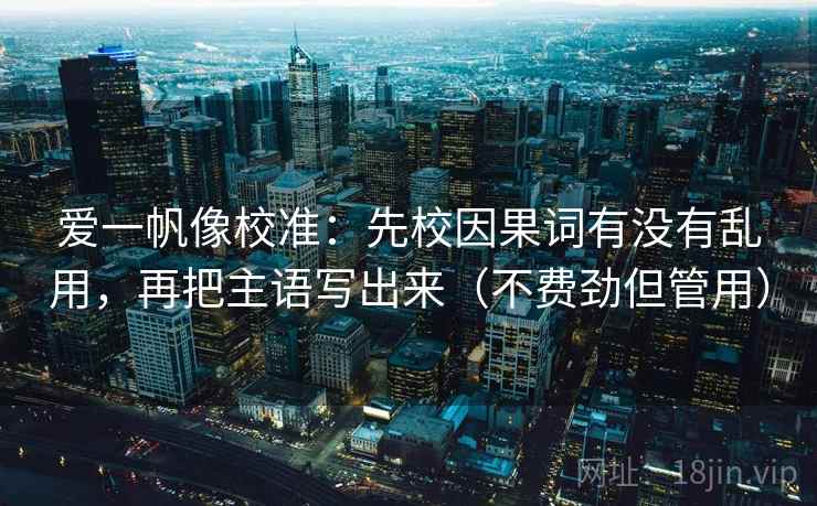 爱一帆像校准:先校因果词有没有乱用,再把主语写出来(不费劲但管用) 爱一帆像校准:先校因果词有没有乱用,再把主语写出来(不费劲但管用)
