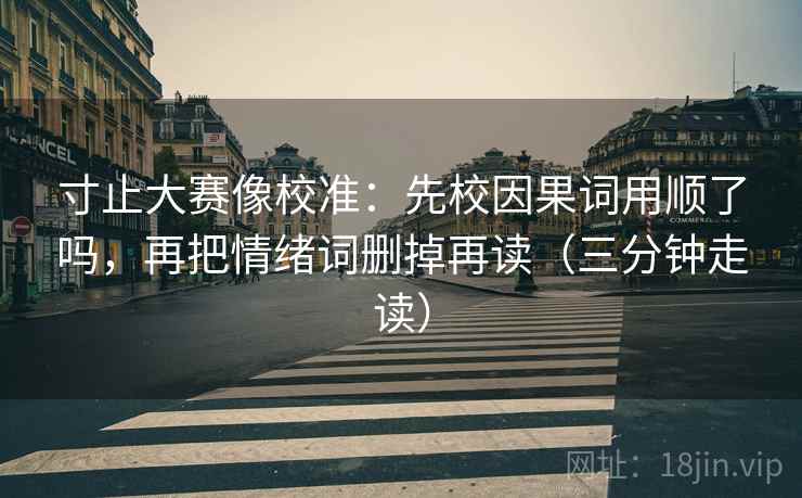 寸止大赛像校准:先校因果词用顺了吗,再把情绪词删掉再读(三分钟走读) 寸止大赛像校准:先校因果词用顺了吗,再把情绪词删掉再读(三分钟走读)