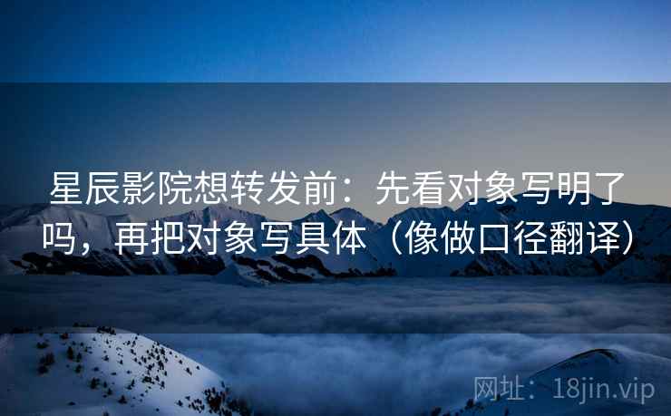 星辰影院想转发前:先看对象写明了吗,再把对象写具体(像做口径翻译) 星辰影院想转发前:先看对象写明了吗,再把对象写具体(像做口径翻译)