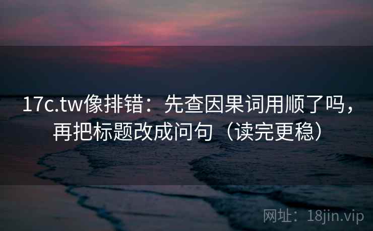 17c.tw像排错：先查因果词用顺了吗，再把标题改成问句（读完更稳）