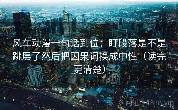 风车动漫一句话到位：盯段落是不是跳层了然后把因果词换成中性（读完更清楚）