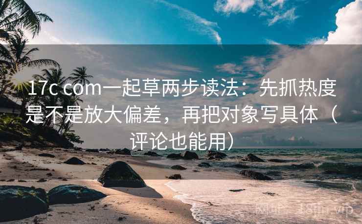 17c com一起草两步读法：先抓热度是不是放大偏差，再把对象写具体（评论也能用）