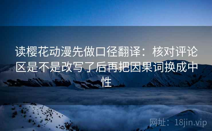 读樱花动漫先做口径翻译:核对评论区是不是改写了后再把因果词换成中性 读樱花动漫先做口径翻译:核对评论区是不是改写了后再把因果词换成中性