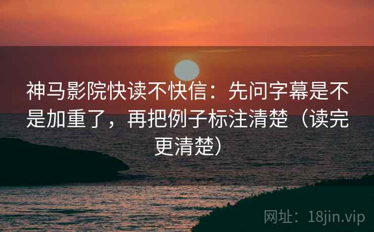 神马影院快读不快信：先问字幕是不是加重了，再把例子标注清楚（读完更清楚）