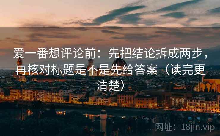 爱一番想评论前：先把结论拆成两步，再核对标题是不是先给答案（读完更清楚）