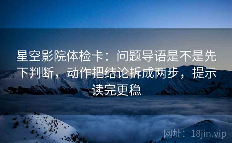 星空影院体检卡：问题导语是不是先下判断，动作把结论拆成两步，提示读完更稳