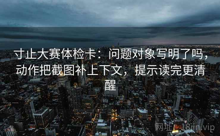 寸止大赛体检卡：问题对象写明了吗，动作把截图补上下文，提示读完更清醒