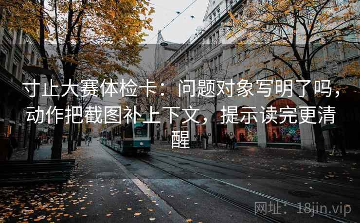 寸止大赛体检卡:问题对象写明了吗,动作把截图补上下文,提示读完更清醒 寸止大赛体检卡:问题对象写明了吗,动作把截图补上下文,提示读完更清醒