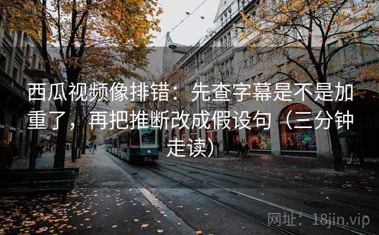 西瓜视频像排错：先查字幕是不是加重了，再把推断改成假设句（三分钟走读）
