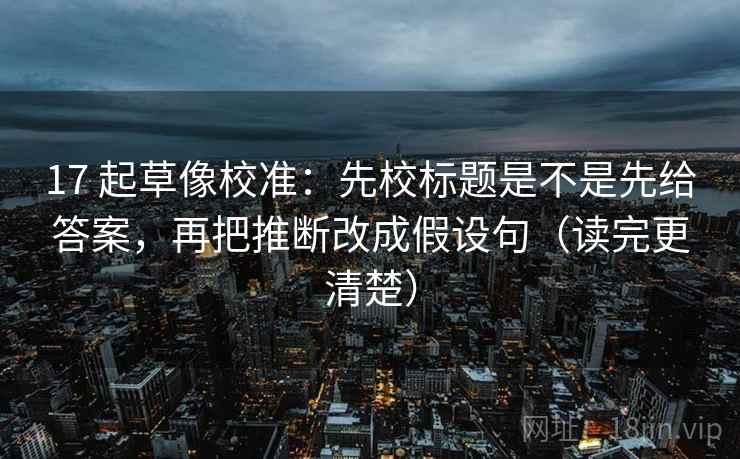 17 起草像校准：先校标题是不是先给答案，再把推断改成假设句（读完更清楚）